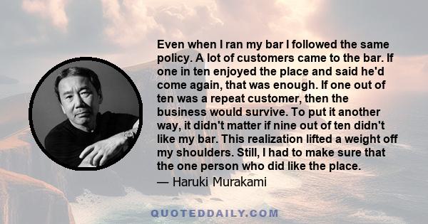 Even when I ran my bar I followed the same policy. A lot of customers came to the bar. If one in ten enjoyed the place and said he'd come again, that was enough. If one out of ten was a repeat customer, then the