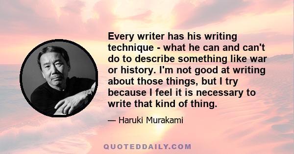 Every writer has his writing technique - what he can and can't do to describe something like war or history. I'm not good at writing about those things, but I try because I feel it is necessary to write that kind of