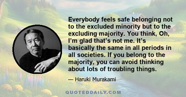 Everybody feels safe belonging not to the excluded minority but to the excluding majority. You think, Oh, I’m glad that’s not me. It’s basically the same in all periods in all societies. If you belong to the majority,