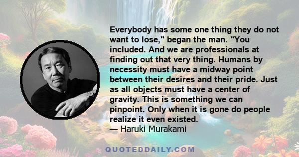 Everybody has some one thing they do not want to lose, began the man. You included. And we are professionals at finding out that very thing. Humans by necessity must have a midway point between their desires and their