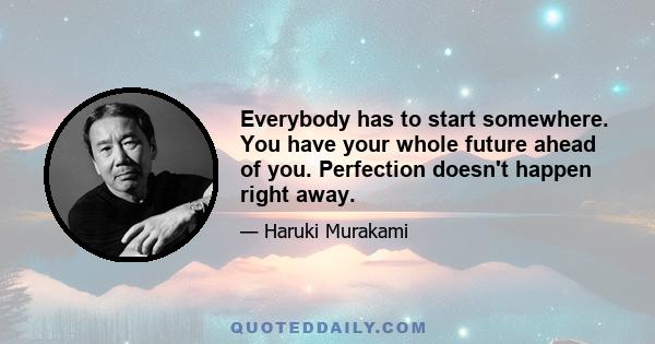 Everybody has to start somewhere. You have your whole future ahead of you. Perfection doesn't happen right away.