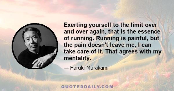 Exerting yourself to the limit over and over again, that is the essence of running. Running is painful, but the pain doesn't leave me, I can take care of it. That agrees with my mentality.