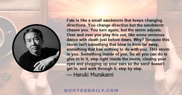 Fate is like a small sandstorm that keeps changing directions. You change direction but the sandstorm chases you. You turn again, but the storm adjusts. Over and over you play this out, like some ominous dance with