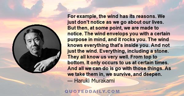 For example, the wind has its reasons. We just don't notice as we go about our lives. But then, at some point, we are made to notice. The wind envelops you with a certain purpose in mind, and it rocks you. The wind