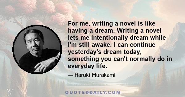 For me, writing a novel is like having a dream. Writing a novel lets me intentionally dream while I'm still awake. I can continue yesterday's dream today, something you can't normally do in everyday life.