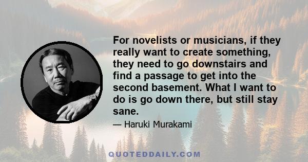 For novelists or musicians, if they really want to create something, they need to go downstairs and find a passage to get into the second basement. What I want to do is go down there, but still stay sane.