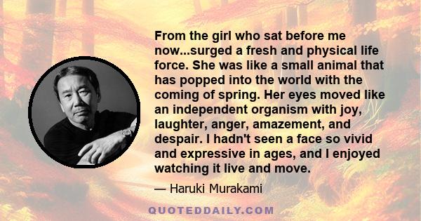 From the girl who sat before me now...surged a fresh and physical life force. She was like a small animal that has popped into the world with the coming of spring. Her eyes moved like an independent organism with joy,