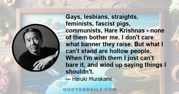 Gays, lesbians, straights, feminists, fascist pigs, communists, Hare Krishnas - none of them bother me. I don't care what banner they raise. But what I can't stand are hollow people. When I'm with them I just can't bare 