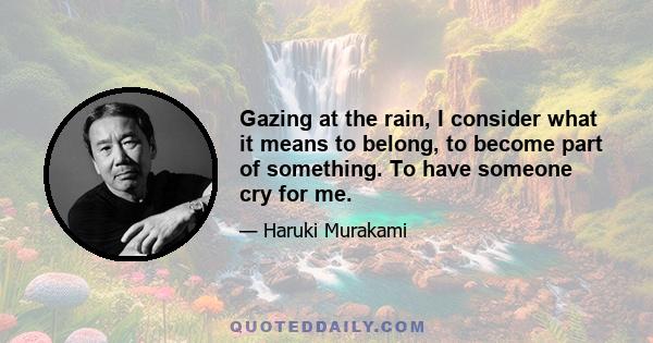 Gazing at the rain, I consider what it means to belong, to become part of something. To have someone cry for me.