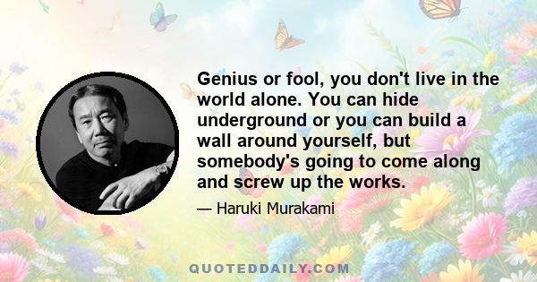 Genius or fool, you don't live in the world alone. You can hide underground or you can build a wall around yourself, but somebody's going to come along and screw up the works.