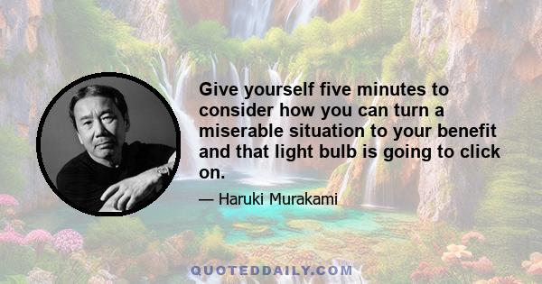 Give yourself five minutes to consider how you can turn a miserable situation to your benefit and that light bulb is going to click on.