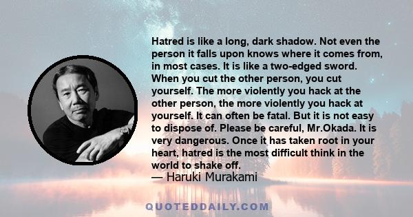 Hatred is like a long, dark shadow. Not even the person it falls upon knows where it comes from, in most cases. It is like a two-edged sword. When you cut the other person, you cut yourself. The more violently you hack