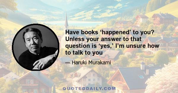 Have books ‘happened’ to you? Unless your answer to that question is ‘yes,’ I’m unsure how to talk to you