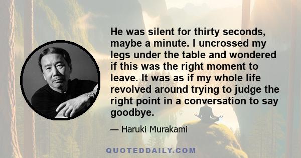 He was silent for thirty seconds, maybe a minute. I uncrossed my legs under the table and wondered if this was the right moment to leave. It was as if my whole life revolved around trying to judge the right point in a