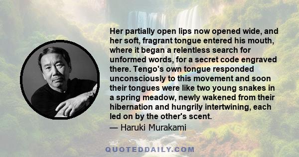 Her partially open lips now opened wide, and her soft, fragrant tongue entered his mouth, where it began a relentless search for unformed words, for a secret code engraved there. Tengo's own tongue responded