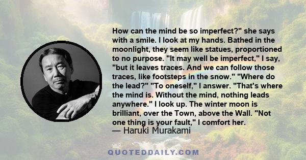 How can the mind be so imperfect? she says with a smile. I look at my hands. Bathed in the moonlight, they seem like statues, proportioned to no purpose. It may well be imperfect, I say, but it leaves traces. And we can 