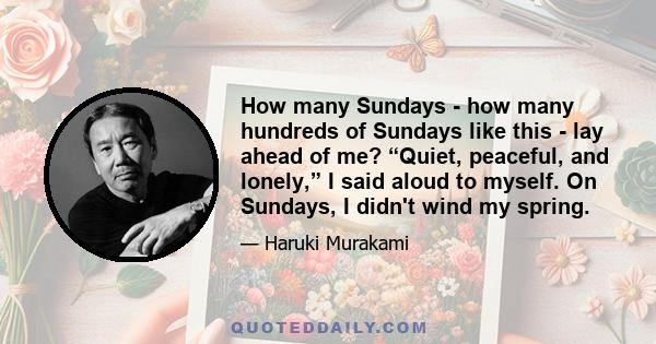 How many Sundays - how many hundreds of Sundays like this - lay ahead of me? “Quiet, peaceful, and lonely,” I said aloud to myself. On Sundays, I didn't wind my spring.