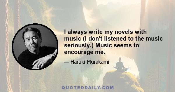 I always write my novels with music (I don't listened to the music seriously.) Music seems to encourage me.