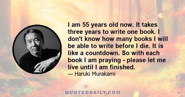 I am 55 years old now. It takes three years to write one book. I don't know how many books I will be able to write before I die. It is like a countdown. So with each book I am praying - please let me live until I am