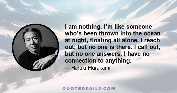 I am nothing. I’m like someone who’s been thrown into the ocean at night, floating all alone. I reach out, but no one is there. I call out, but no one answers. I have no connection to anything.