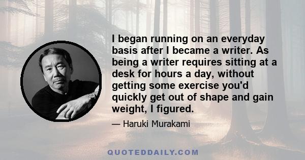 I began running on an everyday basis after I became a writer. As being a writer requires sitting at a desk for hours a day, without getting some exercise you'd quickly get out of shape and gain weight, I figured.