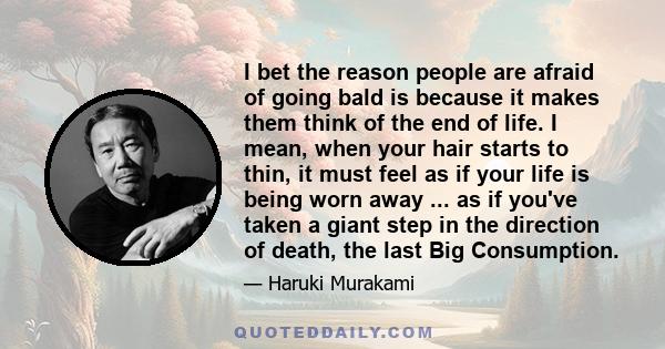 I bet the reason people are afraid of going bald is because it makes them think of the end of life. I mean, when your hair starts to thin, it must feel as if your life is being worn away ... as if you've taken a giant