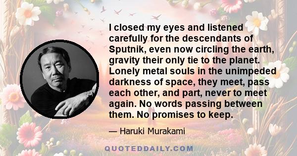 I closed my eyes and listened carefully for the descendants of Sputnik, even now circling the earth, gravity their only tie to the planet. Lonely metal souls in the unimpeded darkness of space, they meet, pass each