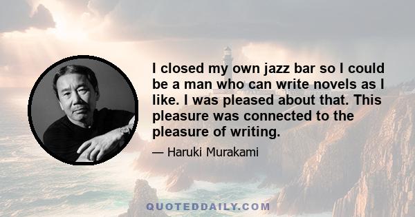 I closed my own jazz bar so I could be a man who can write novels as I like. I was pleased about that. This pleasure was connected to the pleasure of writing.