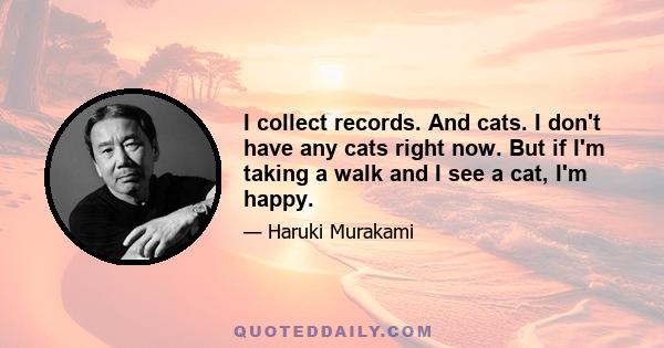 I collect records. And cats. I don't have any cats right now. But if I'm taking a walk and I see a cat, I'm happy.