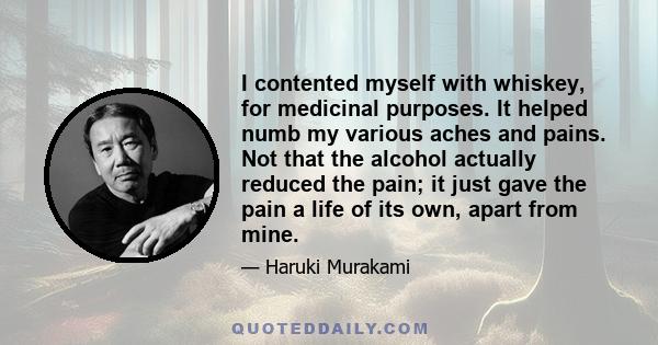 I contented myself with whiskey, for medicinal purposes. It helped numb my various aches and pains. Not that the alcohol actually reduced the pain; it just gave the pain a life of its own, apart from mine.