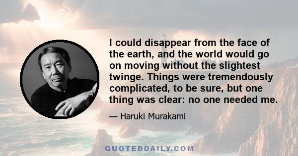 I could disappear from the face of the earth, and the world would go on moving without the slightest twinge. Things were tremendously complicated, to be sure, but one thing was clear: no one needed me.