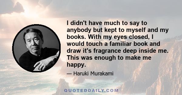 I didn't have much to say to anybody but kept to myself and my books. With my eyes closed, I would touch a familiar book and draw it's fragrance deep inside me. This was enough to make me happy.