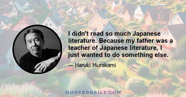 I didn't read so much Japanese literature. Because my father was a teacher of Japanese literature, I just wanted to do something else.