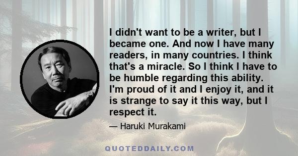 I didn't want to be a writer, but I became one. And now I have many readers, in many countries. I think that's a miracle. So I think I have to be humble regarding this ability. I'm proud of it and I enjoy it, and it is