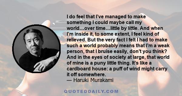 I do feel that I’ve managed to make something I could maybe call my world…over time…little by little. And when I’m inside it, to some extent, I feel kind of relieved. But the very fact I felt I had to make such a world