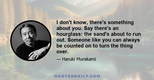 I don't know, there's something about you. Say there's an hourglass: the sand's about to run out. Someone like you can always be counted on to turn the thing over.