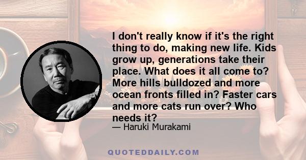 I don't really know if it's the right thing to do, making new life. Kids grow up, generations take their place. What does it all come to? More hills bulldozed and more ocean fronts filled in? Faster cars and more cats