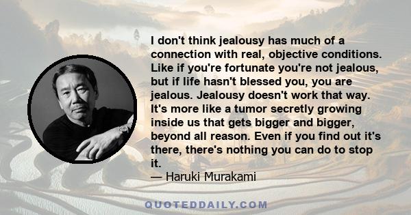 I don't think jealousy has much of a connection with real, objective conditions. Like if you're fortunate you're not jealous, but if life hasn't blessed you, you are jealous. Jealousy doesn't work that way. It's more