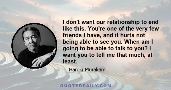 I don't want our relationship to end like this. You're one of the very few friends I have, and it hurts not being able to see you. When am I going to be able to talk to you? I want you to tell me that much, at least.