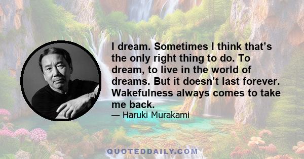 I dream. Sometimes I think that’s the only right thing to do. To dream, to live in the world of dreams. But it doesn’t last forever. Wakefulness always comes to take me back.