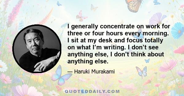 I generally concentrate on work for three or four hours every morning. I sit at my desk and focus totally on what I’m writing. I don’t see anything else, I don’t think about anything else.