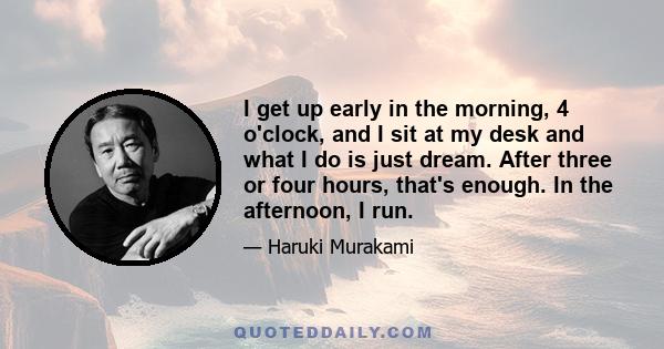 I get up early in the morning, 4 o'clock, and I sit at my desk and what I do is just dream. After three or four hours, that's enough. In the afternoon, I run.