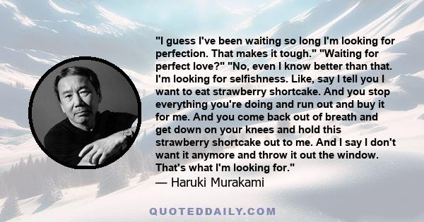 I guess I've been waiting so long I'm looking for perfection. That makes it tough. Waiting for perfect love? No, even I know better than that. I'm looking for selfishness. Like, say I tell you I want to eat strawberry