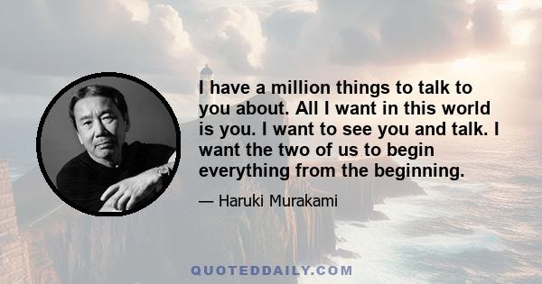 I have a million things to talk to you about. All I want in this world is you. I want to see you and talk. I want the two of us to begin everything from the beginning.