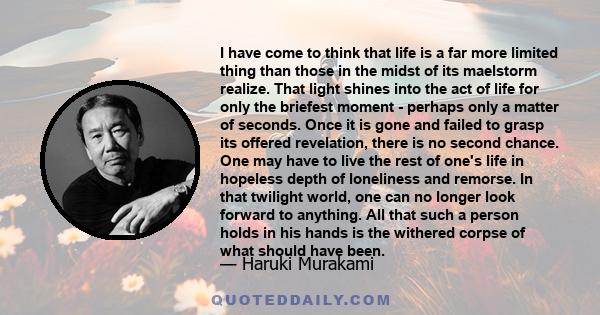 I have come to think that life is a far more limited thing than those in the midst of its maelstorm realize. That light shines into the act of life for only the briefest moment - perhaps only a matter of seconds. Once