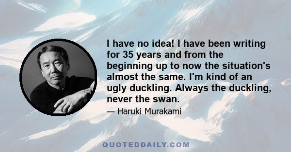 I have no idea! I have been writing for 35 years and from the beginning up to now the situation's almost the same. I'm kind of an ugly duckling. Always the duckling, never the swan.