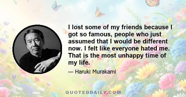 I lost some of my friends because I got so famous, people who just assumed that I would be different now. I felt like everyone hated me. That is the most unhappy time of my life.