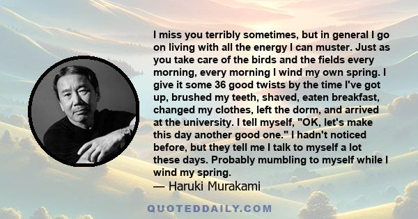 I miss you terribly sometimes, but in general I go on living with all the energy I can muster. Just as you take care of the birds and the fields every morning, every morning I wind my own spring. I give it some 36 good