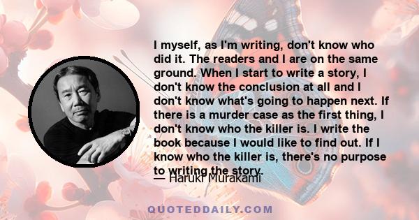 I myself, as I'm writing, don't know who did it. The readers and I are on the same ground. When I start to write a story, I don't know the conclusion at all and I don't know what's going to happen next. If there is a