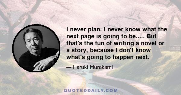 I never plan. I never know what the next page is going to be..... But that's the fun of writing a novel or a story, because I don't know what's going to happen next.